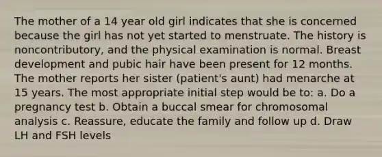 The mother of a 14 year old girl indicates that she is concerned because the girl has not yet started to menstruate. The history is noncontributory, and the physical examination is normal. Breast development and pubic hair have been present for 12 months. The mother reports her sister (patient's aunt) had menarche at 15 years. The most appropriate initial step would be to: a. Do a pregnancy test b. Obtain a buccal smear for chromosomal analysis c. Reassure, educate the family and follow up d. Draw LH and FSH levels