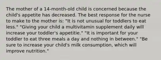 The mother of a 14-month-old child is concerned because the child's appetite has decreased. The best response for the nurse to make to the mother is: "It is not unusual for toddlers to eat less." "Giving your child a multivitamin supplement daily will increase your toddler's appetitie." "It is important for your toddler to eat three meals a day and nothing in between." "Be sure to increase your child's milk consumption, which will improve nutrition."