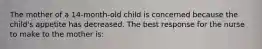 The mother of a 14-month-old child is concerned because the child's appetite has decreased. The best response for the nurse to make to the mother is: