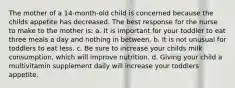 The mother of a 14-month-old child is concerned because the childs appetite has decreased. The best response for the nurse to make to the mother is: a. It is important for your toddler to eat three meals a day and nothing in between. b. It is not unusual for toddlers to eat less. c. Be sure to increase your childs milk consumption, which will improve nutrition. d. Giving your child a multivitamin supplement daily will increase your toddlers appetite.