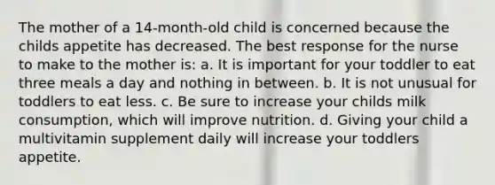 The mother of a 14-month-old child is concerned because the childs appetite has decreased. The best response for the nurse to make to the mother is: a. It is important for your toddler to eat three meals a day and nothing in between. b. It is not unusual for toddlers to eat less. c. Be sure to increase your childs milk consumption, which will improve nutrition. d. Giving your child a multivitamin supplement daily will increase your toddlers appetite.