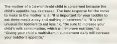 The mother of a 14-month-old child is concerned because the child's appetite has decreased. The best response for the nurse to make to the mother is: a. "It is important for your toddler to eat three meals a day and nothing in between." b. "It is not unusual for toddlers to eat less." c. "Be sure to increase your child's milk consumption, which will improve nutrition." d. "Giving your child a multivitamin supplement daily will increase your toddler's appetite."