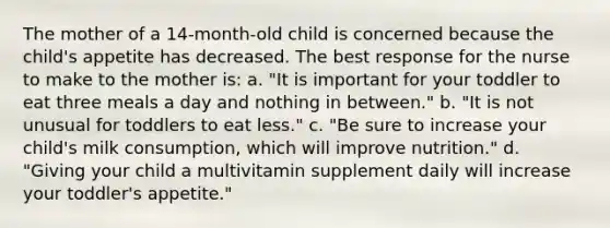 The mother of a 14-month-old child is concerned because the child's appetite has decreased. The best response for the nurse to make to the mother is: a. "It is important for your toddler to eat three meals a day and nothing in between." b. "It is not unusual for toddlers to eat less." c. "Be sure to increase your child's milk consumption, which will improve nutrition." d. "Giving your child a multivitamin supplement daily will increase your toddler's appetite."