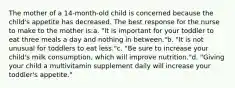 The mother of a 14-month-old child is concerned because the child's appetite has decreased. The best response for the nurse to make to the mother is:a. "It is important for your toddler to eat three meals a day and nothing in between."b. "It is not unusual for toddlers to eat less."c. "Be sure to increase your child's milk consumption, which will improve nutrition."d. "Giving your child a multivitamin supplement daily will increase your toddler's appetite."