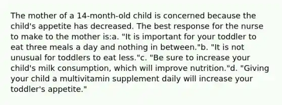 The mother of a 14-month-old child is concerned because the child's appetite has decreased. The best response for the nurse to make to the mother is:a. "It is important for your toddler to eat three meals a day and nothing in between."b. "It is not unusual for toddlers to eat less."c. "Be sure to increase your child's milk consumption, which will improve nutrition."d. "Giving your child a multivitamin supplement daily will increase your toddler's appetite."