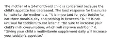 The mother of a 14-month-old child is concerned because the child's appetite has decreased. The best response for the nurse to make to the mother is a. "It is important for your toddler to eat three meals a day and nothing in between." b. "It is not unusual for toddlers to eat less." c. "Be sure to increase your child's milk consumption, which will improve nutrition." d. "Giving your child a multivitamin supplement daily will increase your toddler's appetite."