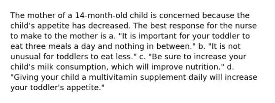 The mother of a 14-month-old child is concerned because the child's appetite has decreased. The best response for the nurse to make to the mother is a. "It is important for your toddler to eat three meals a day and nothing in between." b. "It is not unusual for toddlers to eat less." c. "Be sure to increase your child's milk consumption, which will improve nutrition." d. "Giving your child a multivitamin supplement daily will increase your toddler's appetite."