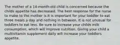 The mother of a 14-month-old child is concerned because the childs appetite has decreased. The best response for the nurse to make to the mother is It is important for your toddler to eat three meals a day and nothing in between. It is not unusual for toddlers to eat less. Be sure to increase your childs milk consumption, which will improve nutrition. Giving your child a multivitamin supplement daily will increase your toddlers appetite.