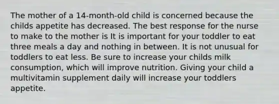 The mother of a 14-month-old child is concerned because the childs appetite has decreased. The best response for the nurse to make to the mother is It is important for your toddler to eat three meals a day and nothing in between. It is not unusual for toddlers to eat less. Be sure to increase your childs milk consumption, which will improve nutrition. Giving your child a multivitamin supplement daily will increase your toddlers appetite.