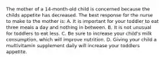 The mother of a 14-month-old child is concerned because the childs appetite has decreased. The best response for the nurse to make to the mother is: A. It is important for your toddler to eat three meals a day and nothing in between. B. It is not unusual for toddlers to eat less. C. Be sure to increase your child's milk consumption, which will improve nutrition. D. Giving your child a multivitamin supplement daily will increase your toddlers appetite.