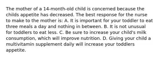 The mother of a 14-month-old child is concerned because the childs appetite has decreased. The best response for the nurse to make to the mother is: A. It is important for your toddler to eat three meals a day and nothing in between. B. It is not unusual for toddlers to eat less. C. Be sure to increase your child's milk consumption, which will improve nutrition. D. Giving your child a multivitamin supplement daily will increase your toddlers appetite.