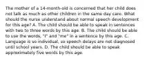 The mother of a 14-month-old is concerned that her child does not talk as much as other children in the same day care. What should the nurse understand about normal speech development for this age? A. The child should be able to speak in sentences with two to three words by this age. B. The child should be able to use the words, "I" and "me" in a sentence by this age. C. Language is so individual, so speech delays are not diagnosed until school years. D. The child should be able to speak approximately five words by this age.