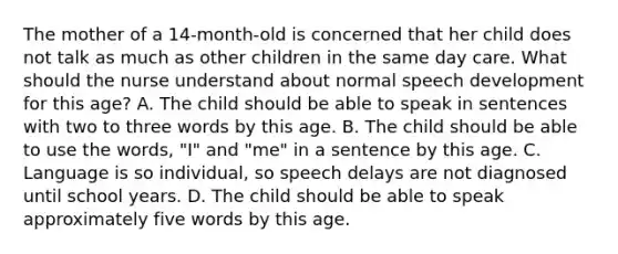 The mother of a 14-month-old is concerned that her child does not talk as much as other children in the same day care. What should the nurse understand about normal speech development for this age? A. The child should be able to speak in sentences with two to three words by this age. B. The child should be able to use the words, "I" and "me" in a sentence by this age. C. Language is so individual, so speech delays are not diagnosed until school years. D. The child should be able to speak approximately five words by this age.