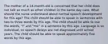 The mother of a 14-month-old is concerned that her child does not talk as much as other children in the same day care. What should the nurse understand about normal speech development for this age? The child should be able to speak in sentences with two to three words by this age. The child should be able to use the words, "I" and "me" in a sentence by this age. Language is so individual, so speech delays are not diagnosed until school years. The child should be able to speak approximately five words by this age.