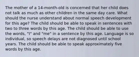 The mother of a 14-month-old is concerned that her child does not talk as much as other children in the same day care. What should the nurse understand about normal speech development for this age? The child should be able to speak in sentences with two to three words by this age. The child should be able to use the words, "I" and "me" in a sentence by this age. Language is so individual, so speech delays are not diagnosed until school years. The child should be able to speak approximately five words by this age.