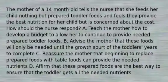 The mother of a 14-month-old tells the nurse that she feeds her child nothing but prepared toddler foods and feels they provide the best nutrition for her child but is concerned about the cost. How should the nurse respond? A. Teach the mother how to develop a budget to allow her to continue to provide needed prepared toddler foods. B. Advise the mother that these foods will only be needed until the growth spurt of the toddlers' years to complete C. Reassure the mother that beginning to replace prepared foods with table foods can provide the needed nutrients D. Affirm that these prepared foods are the best way to ensure that the toddler gets all the needed nutrients