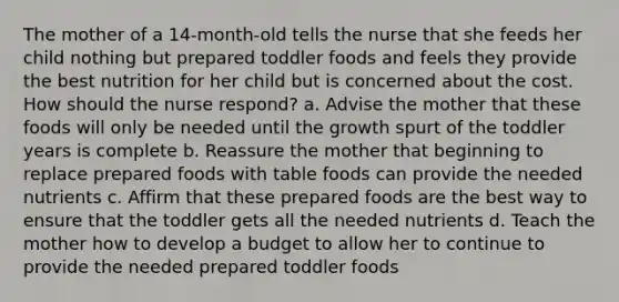 The mother of a 14-month-old tells the nurse that she feeds her child nothing but prepared toddler foods and feels they provide the best nutrition for her child but is concerned about the cost. How should the nurse respond? a. Advise the mother that these foods will only be needed until the growth spurt of the toddler years is complete b. Reassure the mother that beginning to replace prepared foods with table foods can provide the needed nutrients c. Affirm that these prepared foods are the best way to ensure that the toddler gets all the needed nutrients d. Teach the mother how to develop a budget to allow her to continue to provide the needed prepared toddler foods