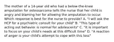 The mother of a 14-year old who had a below-the-knee amputation for osteosarcoma tells the nurse that her child is angry and blaming her for allowing the amputation to occur. Which response is best for the nurse to provide? A. "I will ask the HCP for a psychiatric consult for your child" B. "This type of acting out behavior is normal for adolescents" C. "It is important to focus on your child's needs at this difficult time" D. "A reaction of anger is your child's attempt to cope with this loss"