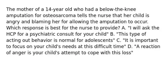 The mother of a 14-year old who had a below-the-knee amputation for osteosarcoma tells the nurse that her child is angry and blaming her for allowing the amputation to occur. Which response is best for the nurse to provide? A. "I will ask the HCP for a psychiatric consult for your child" B. "This type of acting out behavior is normal for adolescents" C. "It is important to focus on your child's needs at this difficult time" D. "A reaction of anger is your child's attempt to cope with this loss"