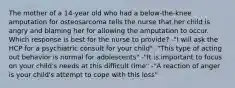 The mother of a 14-year old who had a below-the-knee amputation for osteosarcoma tells the nurse that her child is angry and blaming her for allowing the amputation to occur. Which response is best for the nurse to provide? -"I will ask the HCP for a psychiatric consult for your child" -"This type of acting out behavior is normal for adolescents" -"It is important to focus on your child's needs at this difficult time" -"A reaction of anger is your child's attempt to cope with this loss"