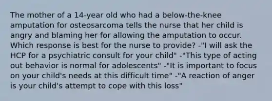 The mother of a 14-year old who had a below-the-knee amputation for osteosarcoma tells the nurse that her child is angry and blaming her for allowing the amputation to occur. Which response is best for the nurse to provide? -"I will ask the HCP for a psychiatric consult for your child" -"This type of acting out behavior is normal for adolescents" -"It is important to focus on your child's needs at this difficult time" -"A reaction of anger is your child's attempt to cope with this loss"