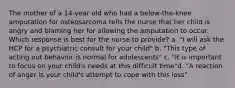 The mother of a 14-year old who had a below-the-knee amputation for osteosarcoma tells the nurse that her child is angry and blaming her for allowing the amputation to occur. Which response is best for the nurse to provide? a. "I will ask the HCP for a psychiatric consult for your child" b. "This type of acting out behavior is normal for adolescents" c. "It is important to focus on your child's needs at this difficult time"d. "A reaction of anger is your child's attempt to cope with this loss"