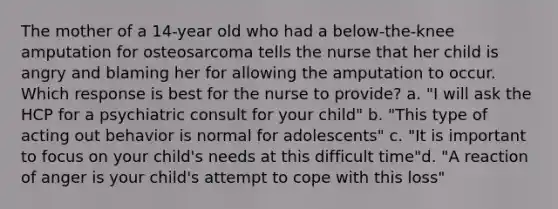 The mother of a 14-year old who had a below-the-knee amputation for osteosarcoma tells the nurse that her child is angry and blaming her for allowing the amputation to occur. Which response is best for the nurse to provide? a. "I will ask the HCP for a psychiatric consult for your child" b. "This type of acting out behavior is normal for adolescents" c. "It is important to focus on your child's needs at this difficult time"d. "A reaction of anger is your child's attempt to cope with this loss"