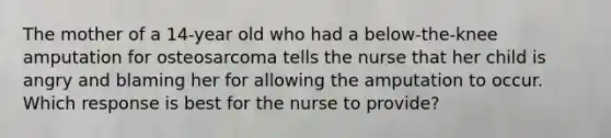 The mother of a 14-year old who had a below-the-knee amputation for osteosarcoma tells the nurse that her child is angry and blaming her for allowing the amputation to occur. Which response is best for the nurse to provide?