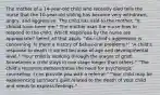 The mother of a 14-year-old child who recently died tells the nurse that the 10-year-old sibling has become very withdrawn, angry, and aggressive. The child has said to the mother, "It should have been me." The mother asks the nurse how to respond to the child. Which responses by the nurse are appropriate? Select all that apply. "Your child's aggression is concerning. Is there a history of behavioral problems?" "A child's response to death is varied because of age and developmental level." "Your child is working through the stages of grief. Sometimes a child stays in one stage longer than others." "The child's response demonstrates the need for psychologic counseling. I can provide you with a referral." "Your child may be experiencing survivor's guilt related to the death of your child and needs to express feelings."