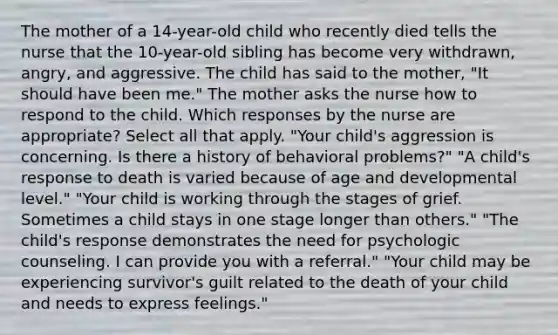 The mother of a 14-year-old child who recently died tells the nurse that the 10-year-old sibling has become very withdrawn, angry, and aggressive. The child has said to the mother, "It should have been me." The mother asks the nurse how to respond to the child. Which responses by the nurse are appropriate? Select all that apply. "Your child's aggression is concerning. Is there a history of behavioral problems?" "A child's response to death is varied because of age and developmental level." "Your child is working through the stages of grief. Sometimes a child stays in one stage longer than others." "The child's response demonstrates the need for psychologic counseling. I can provide you with a referral." "Your child may be experiencing survivor's guilt related to the death of your child and needs to express feelings."