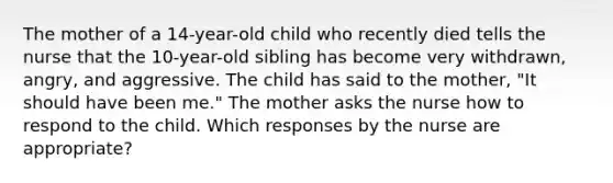 The mother of a 14-year-old child who recently died tells the nurse that the 10-year-old sibling has become very withdrawn, angry, and aggressive. The child has said to the mother, "It should have been me." The mother asks the nurse how to respond to the child. Which responses by the nurse are appropriate?