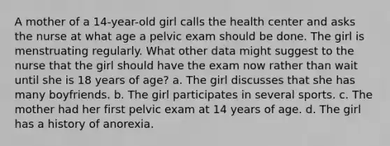 A mother of a 14-year-old girl calls the health center and asks the nurse at what age a pelvic exam should be done. The girl is menstruating regularly. What other data might suggest to the nurse that the girl should have the exam now rather than wait until she is 18 years of age? a. The girl discusses that she has many boyfriends. b. The girl participates in several sports. c. The mother had her first pelvic exam at 14 years of age. d. The girl has a history of anorexia.