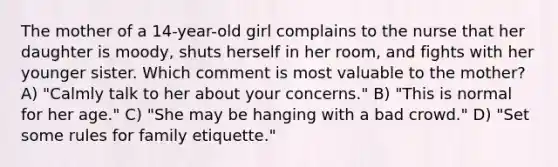 The mother of a 14-year-old girl complains to the nurse that her daughter is moody, shuts herself in her room, and fights with her younger sister. Which comment is most valuable to the mother? A) "Calmly talk to her about your concerns." B) "This is normal for her age." C) "She may be hanging with a bad crowd." D) "Set some rules for family etiquette."