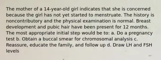 The mother of a 14-year-old girl indicates that she is concerned because the girl has not yet started to menstruate. The history is noncontributory and the physical examination is normal. Breast development and pubic hair have been present for 12 months. The most appropriate initial step would be to: a. Do a pregnancy test b. Obtain a buccal smear for chromosomal analysis c. Reassure, educate the family, and follow up d. Draw LH and FSH levels