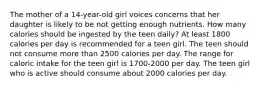 The mother of a 14-year-old girl voices concerns that her daughter is likely to be not getting enough nutrients. How many calories should be ingested by the teen daily? At least 1800 calories per day is recommended for a teen girl. The teen should not consume more than 2500 calories per day. The range for caloric intake for the teen girl is 1700-2000 per day. The teen girl who is active should consume about 2000 calories per day.