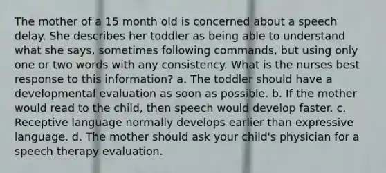 The mother of a 15 month old is concerned about a speech delay. She describes her toddler as being able to understand what she says, sometimes following commands, but using only one or two words with any consistency. What is the nurses best response to this information? a. The toddler should have a developmental evaluation as soon as possible. b. If the mother would read to the child, then speech would develop faster. c. Receptive language normally develops earlier than expressive language. d. The mother should ask your child's physician for a speech therapy evaluation.