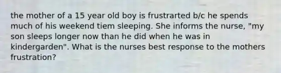 the mother of a 15 year old boy is frustrarted b/c he spends much of his weekend tiem sleeping. She informs the nurse, "my son sleeps longer now than he did when he was in kindergarden". What is the nurses best response to the mothers frustration?