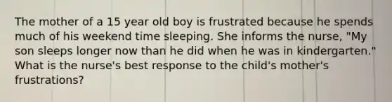 The mother of a 15 year old boy is frustrated because he spends much of his weekend time sleeping. She informs the nurse, "My son sleeps longer now than he did when he was in kindergarten." What is the nurse's best response to the child's mother's frustrations?