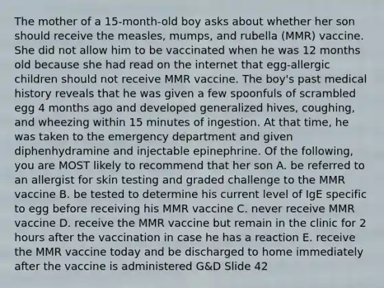 The mother of a 15-month-old boy asks about whether her son should receive the measles, mumps, and rubella (MMR) vaccine. She did not allow him to be vaccinated when he was 12 months old because she had read on the internet that egg-allergic children should not receive MMR vaccine. The boy's past medical history reveals that he was given a few spoonfuls of scrambled egg 4 months ago and developed generalized hives, coughing, and wheezing within 15 minutes of ingestion. At that time, he was taken to the emergency department and given diphenhydramine and injectable epinephrine. Of the following, you are MOST likely to recommend that her son A. be referred to an allergist for skin testing and graded challenge to the MMR vaccine B. be tested to determine his current level of IgE specific to egg before receiving his MMR vaccine C. never receive MMR vaccine D. receive the MMR vaccine but remain in the clinic for 2 hours after the vaccination in case he has a reaction E. receive the MMR vaccine today and be discharged to home immediately after the vaccine is administered G&D Slide 42