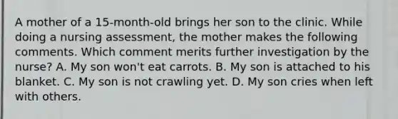 A mother of a 15-month-old brings her son to the clinic. While doing a nursing assessment, the mother makes the following comments. Which comment merits further investigation by the nurse? A. My son won't eat carrots. B. My son is attached to his blanket. C. My son is not crawling yet. D. My son cries when left with others.