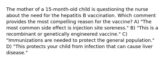 The mother of a 15-month-old child is questioning the nurse about the need for the hepatitis B vaccination. Which comment provides the most compelling reason for the vaccine? A) "The most common side effect is injection site soreness." B) "This is a recombinant or genetically engineered vaccine." C) "Immunizations are needed to protect the general population." D) "This protects your child from infection that can cause liver disease."