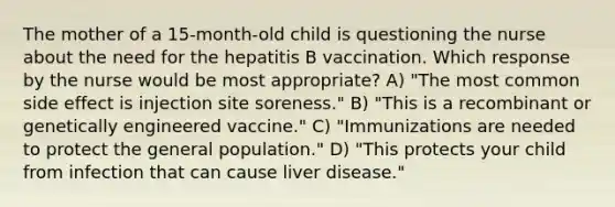 The mother of a 15-month-old child is questioning the nurse about the need for the hepatitis B vaccination. Which response by the nurse would be most appropriate? A) "The most common side effect is injection site soreness." B) "This is a recombinant or genetically engineered vaccine." C) "Immunizations are needed to protect the general population." D) "This protects your child from infection that can cause liver disease."