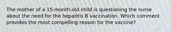 The mother of a 15-month-old child is questioning the nurse about the need for the hepatitis B vaccination. Which comment provides the most compelling reason for the vaccine?