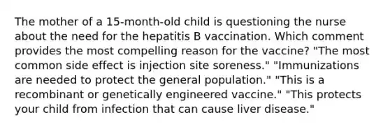 The mother of a 15-month-old child is questioning the nurse about the need for the hepatitis B vaccination. Which comment provides the most compelling reason for the vaccine? "The most common side effect is injection site soreness." "Immunizations are needed to protect the general population." "This is a recombinant or genetically engineered vaccine." "This protects your child from infection that can cause liver disease."