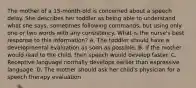 The mother of a 15-month-old is concerned about a speech delay. She describes her toddler as being able to understand what she says, sometimes following commands, but using only one or two words with any consistency. What is the nurse's best response to this information? A. The toddler should have a developmental evaluation as soon as possible. B. If the mother would read to the child, then speech would develop faster. C. Receptive language normally develops earlier than expressive language. D. The mother should ask her child's physician for a speech therapy evaluation