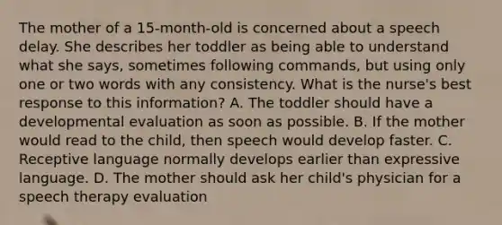 The mother of a 15-month-old is concerned about a speech delay. She describes her toddler as being able to understand what she says, sometimes following commands, but using only one or two words with any consistency. What is the nurse's best response to this information? A. The toddler should have a developmental evaluation as soon as possible. B. If the mother would read to the child, then speech would develop faster. C. Receptive language normally develops earlier than expressive language. D. The mother should ask her child's physician for a speech therapy evaluation