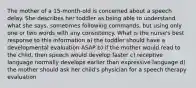 The mother of a 15-month-old is concerned about a speech delay. She describes her toddler as being able to understand what she says, sometimes following commands, but using only one or two words with any consistency. What is the nurse's best response to this information a) the toddler should have a developmental evaluation ASAP b) if the mother would read to the child, then speech would develop faster c) receptive language normally develops earlier than expressive language d) the mother should ask her child's physician for a speech therapy evaluation