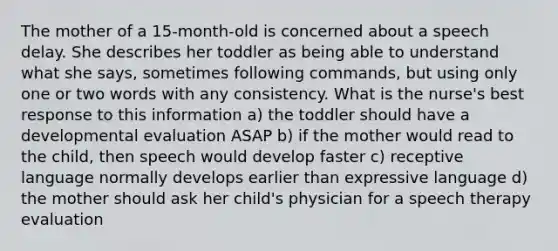 The mother of a 15-month-old is concerned about a speech delay. She describes her toddler as being able to understand what she says, sometimes following commands, but using only one or two words with any consistency. What is the nurse's best response to this information a) the toddler should have a developmental evaluation ASAP b) if the mother would read to the child, then speech would develop faster c) receptive language normally develops earlier than expressive language d) the mother should ask her child's physician for a speech therapy evaluation