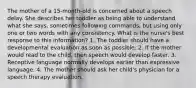 The mother of a 15-month-old is concerned about a speech delay. She describes her toddler as being able to understand what she says, sometimes following commands, but using only one or two words with any consistency. What is the nurse's best response to this information? 1. The toddler should have a developmental evaluation as soon as possible. 2. If the mother would read to the child, then speech would develop faster. 3. Receptive language normally develops earlier than expressive language. 4. The mother should ask her child's physician for a speech therapy evaluation.