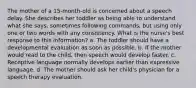 The mother of a 15-month-old is concerned about a speech delay. She describes her toddler as being able to understand what she says, sometimes following commands, but using only one or two words with any consistency. What is the nurse's best response to this information? a. The toddler should have a developmental evaluation as soon as possible. b. If the mother would read to the child, then speech would develop faster. c. Receptive language normally develops earlier than expressive language. d. The mother should ask her child's physician for a speech therapy evaluation.